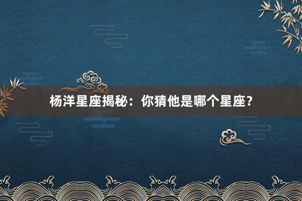 杨洋星座揭秘：你猜他是哪个星座？