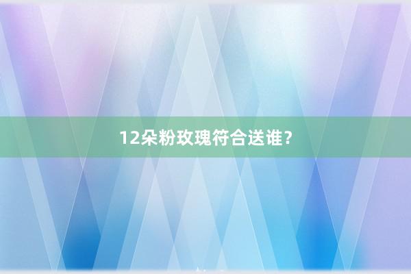 12朵粉玫瑰符合送谁？